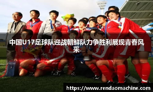 中国U17足球队迎战朝鲜队力争胜利展现青春风采