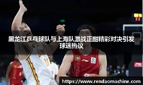 黑龙江乒乓球队与上海队激战正酣精彩对决引发球迷热议